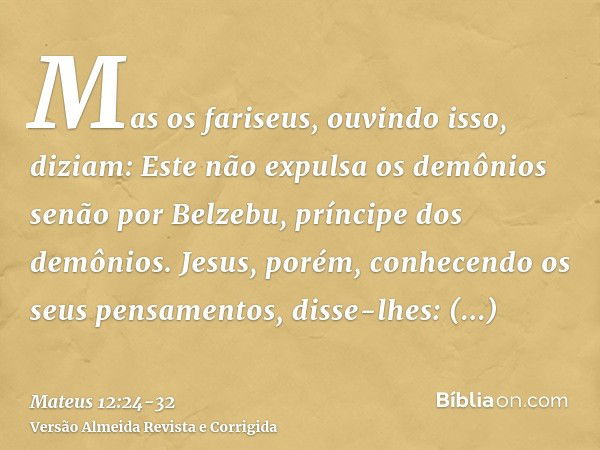 Mas os fariseus, ouvindo isso, diziam: Este não expulsa os demônios senão por Belzebu, príncipe dos demônios.Jesus, porém, conhecendo os seus pensamentos, disse