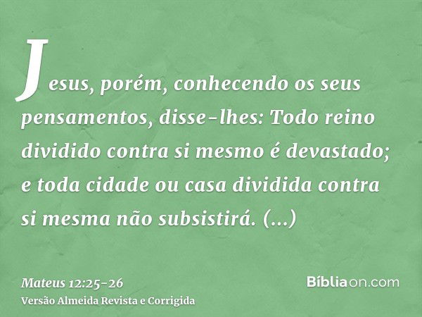 Jesus, porém, conhecendo os seus pensamentos, disse-lhes: Todo reino dividido contra si mesmo é devastado; e toda cidade ou casa dividida contra si mesma não su