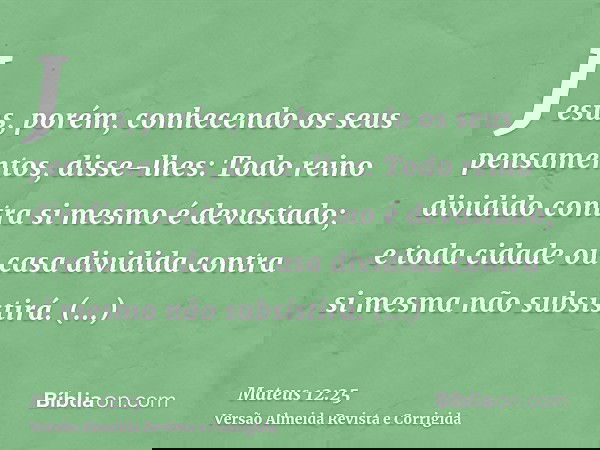 Jesus, porém, conhecendo os seus pensamentos, disse-lhes: Todo reino dividido contra si mesmo é devastado; e toda cidade ou casa dividida contra si mesma não su