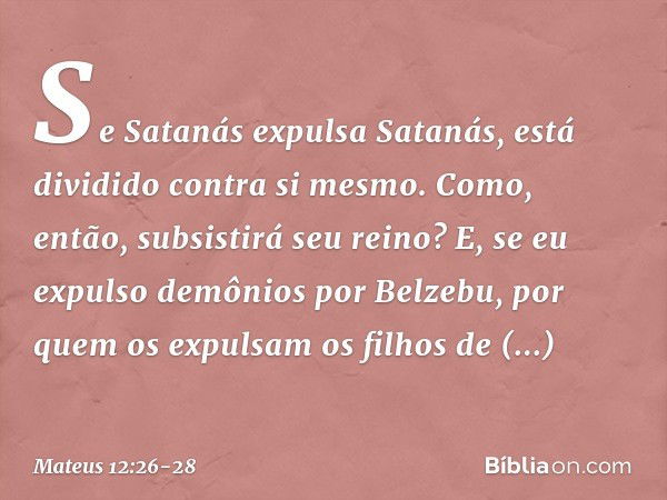 Se Satanás expulsa Satanás, está dividido contra si mesmo. Como, então, subsistirá seu reino? E, se eu expulso demônios por Belzebu, por quem os expulsam os fil