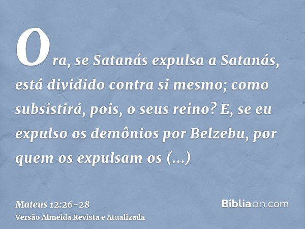 Ora, se Satanás expulsa a Satanás, está dividido contra si mesmo; como subsistirá, pois, o seus reino?E, se eu expulso os demônios por Belzebu, por quem os expu