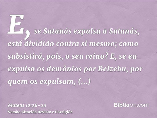 E, se Satanás expulsa a Satanás, está dividido contra si mesmo; como subsistirá, pois, o seu reino?E, se eu expulso os demônios por Belzebu, por quem os expulsa