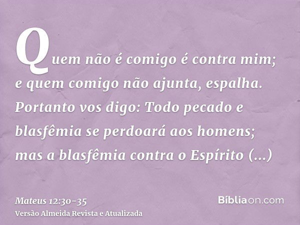 Quem não é comigo é contra mim; e quem comigo não ajunta, espalha.Portanto vos digo: Todo pecado e blasfêmia se perdoará aos homens; mas a blasfêmia contra o Es