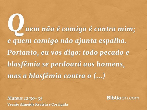 Quem não é comigo é contra mim; e quem comigo não ajunta espalha.Portanto, eu vos digo: todo pecado e blasfêmia se perdoará aos homens, mas a blasfêmia contra o