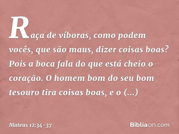 Raça de víboras, como podem vocês, que são maus, dizer coisas boas? Pois a boca fala do que está cheio o coração. O homem bom do seu bom tesouro tira coisas boa