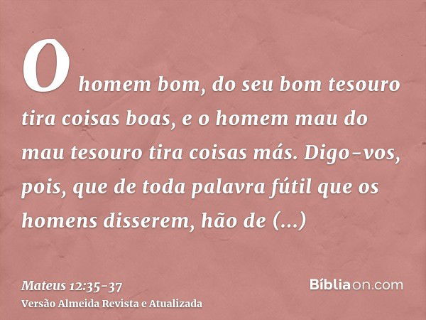 O homem bom, do seu bom tesouro tira coisas boas, e o homem mau do mau tesouro tira coisas más.Digo-vos, pois, que de toda palavra fútil que os homens disserem,