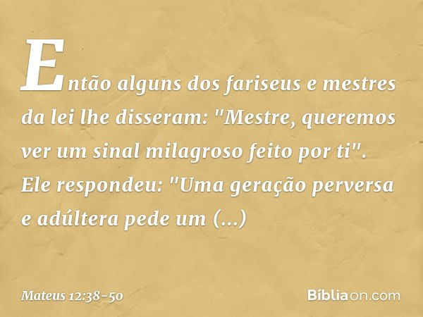 Então alguns dos fariseus e mestres da lei lhe disseram: "Mestre, queremos ver um sinal milagroso feito por ti". Ele respondeu: "Uma geração perversa e adúltera