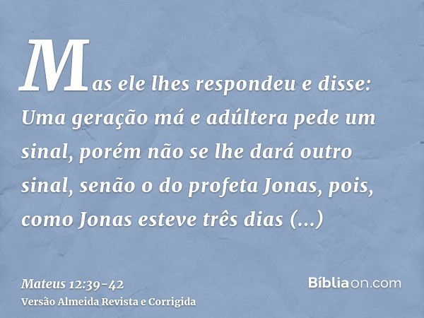 Mas ele lhes respondeu e disse: Uma geração má e adúltera pede um sinal, porém não se lhe dará outro sinal, senão o do profeta Jonas,pois, como Jonas esteve trê