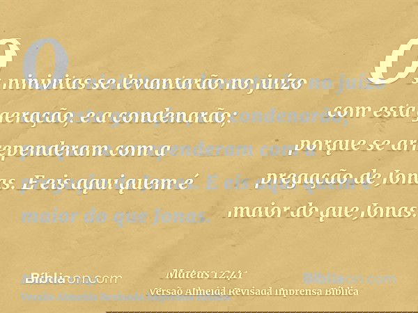 Os ninivitas se levantarão no juízo com esta geração, e a condenarão; porque se arrependeram com a pregação de Jonas. E eis aqui quem é maior do que Jonas.