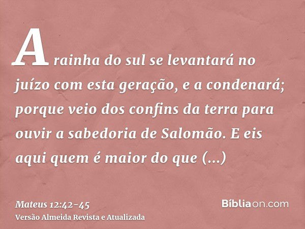 A rainha do sul se levantará no juízo com esta geração, e a condenará; porque veio dos confins da terra para ouvir a sabedoria de Salomão. E eis aqui quem é mai