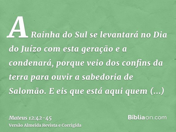 A Rainha do Sul se levantará no Dia do Juízo com esta geração e a condenará, porque veio dos confins da terra para ouvir a sabedoria de Salomão. E eis que está 