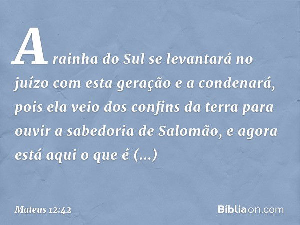 A rainha do Sul se levantará no juízo com esta geração e a condenará, pois ela veio dos confins da terra para ouvir a sabedoria de Salomão, e agora está aqui o 