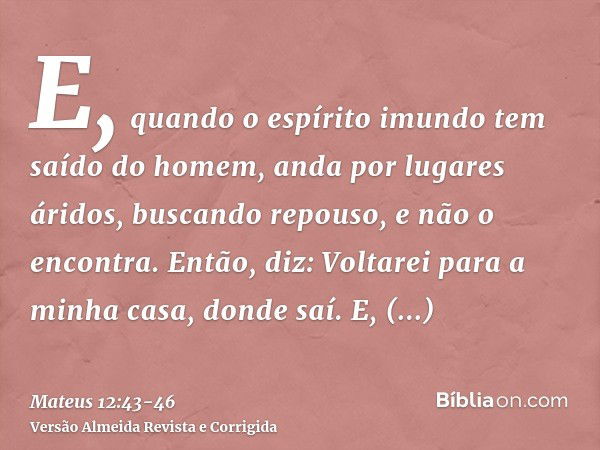 E, quando o espírito imundo tem saído do homem, anda por lugares áridos, buscando repouso, e não o encontra.Então, diz: Voltarei para a minha casa, donde saí. E