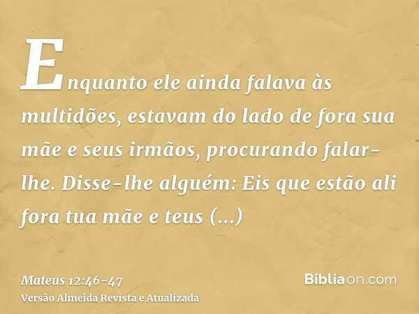 Enquanto ele ainda falava às multidões, estavam do lado de fora sua mãe e seus irmãos, procurando falar-lhe.Disse-lhe alguém: Eis que estão ali fora tua mãe e t