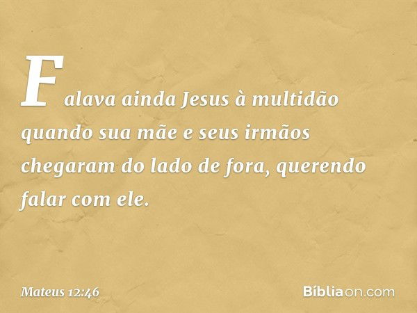 Falava ainda Jesus à multidão quando sua mãe e seus irmãos chegaram do lado de fora, querendo falar com ele. -- Mateus 12:46