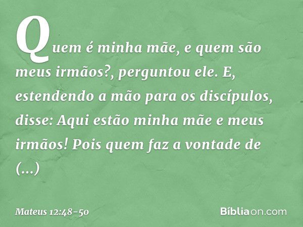 "Quem é minha mãe, e quem são meus irmãos?", perguntou ele. E, estendendo a mão para os discípulos, disse: "Aqui estão minha mãe e meus irmãos! Pois quem faz a 