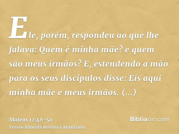 Ele, porém, respondeu ao que lhe falava: Quem é minha mãe? e quem são meus irmãos?E, estendendo a mão para os seus discípulos disse: Eis aqui minha mãe e meus i