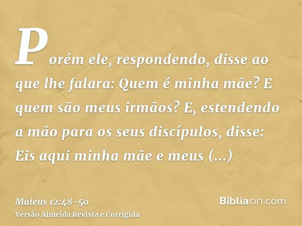 Porém ele, respondendo, disse ao que lhe falara: Quem é minha mãe? E quem são meus irmãos?E, estendendo a mão para os seus discípulos, disse: Eis aqui minha mãe