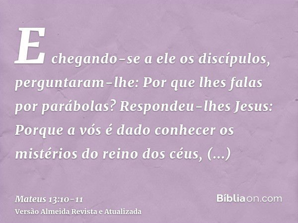 E chegando-se a ele os discípulos, perguntaram-lhe: Por que lhes falas por parábolas?Respondeu-lhes Jesus: Porque a vós é dado conhecer os mistérios do reino do