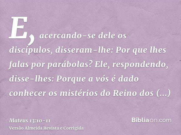 E, acercando-se dele os discípulos, disseram-lhe: Por que lhes falas por parábolas?Ele, respondendo, disse-lhes: Porque a vós é dado conhecer os mistérios do Re