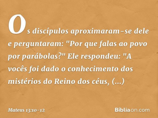 Os discípulos aproximaram-se dele e perguntaram: "Por que falas ao povo por parábolas?" Ele respondeu: "A vocês foi dado o conhecimento dos mistérios do Reino d