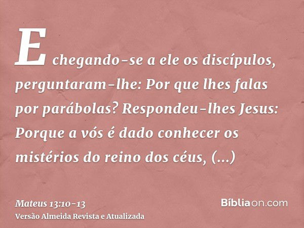 E chegando-se a ele os discípulos, perguntaram-lhe: Por que lhes falas por parábolas?Respondeu-lhes Jesus: Porque a vós é dado conhecer os mistérios do reino do