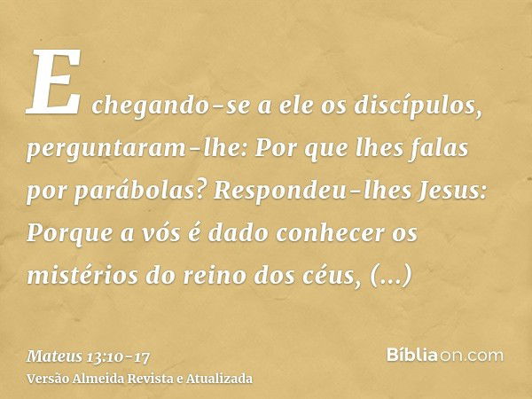 E chegando-se a ele os discípulos, perguntaram-lhe: Por que lhes falas por parábolas?Respondeu-lhes Jesus: Porque a vós é dado conhecer os mistérios do reino do