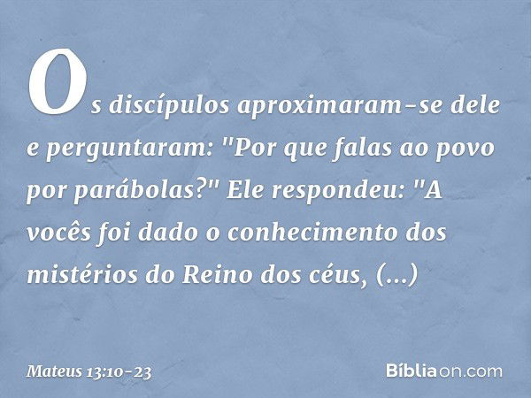 Os discípulos aproximaram-se dele e perguntaram: "Por que falas ao povo por parábolas?" Ele respondeu: "A vocês foi dado o conhecimento dos mistérios do Reino d