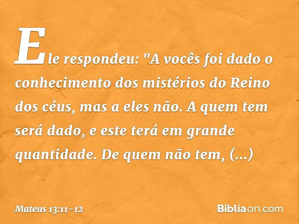 Ele respondeu: "A vocês foi dado o conhecimento dos mistérios do Reino dos céus, mas a eles não. A quem tem será dado, e este terá em grande quantidade. De quem