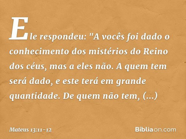 Ele respondeu: "A vocês foi dado o conhecimento dos mistérios do Reino dos céus, mas a eles não. A quem tem será dado, e este terá em grande quantidade. De quem