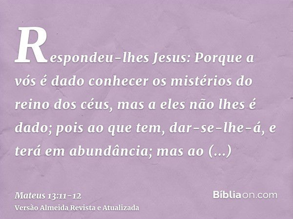 Respondeu-lhes Jesus: Porque a vós é dado conhecer os mistérios do reino dos céus, mas a eles não lhes é dado;pois ao que tem, dar-se-lhe-á, e terá em abundânci