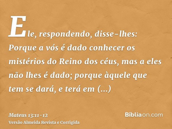 Ele, respondendo, disse-lhes: Porque a vós é dado conhecer os mistérios do Reino dos céus, mas a eles não lhes é dado;porque àquele que tem se dará, e terá em a