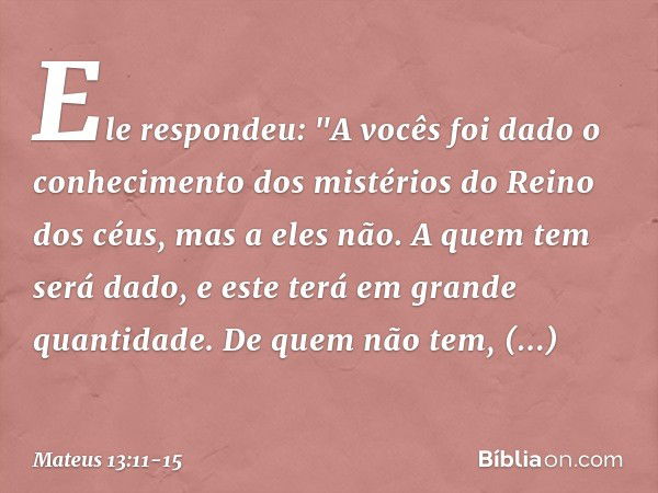 Ele respondeu: "A vocês foi dado o conhecimento dos mistérios do Reino dos céus, mas a eles não. A quem tem será dado, e este terá em grande quantidade. De quem