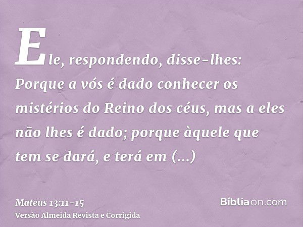 Ele, respondendo, disse-lhes: Porque a vós é dado conhecer os mistérios do Reino dos céus, mas a eles não lhes é dado;porque àquele que tem se dará, e terá em a