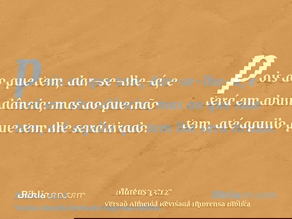 pois ao que tem, dar-se-lhe-á, e terá em abundância; mas ao que não tem, até aquilo que tem lhe será tirado.