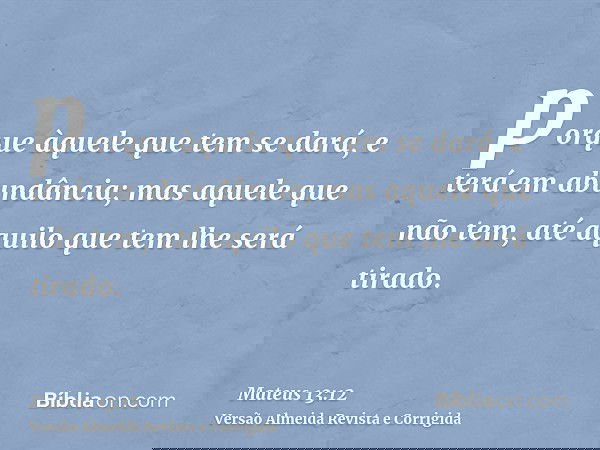 porque àquele que tem se dará, e terá em abundância; mas aquele que não tem, até aquilo que tem lhe será tirado.