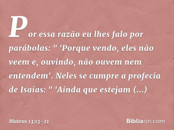 Por essa razão eu lhes falo por parábolas:
" 'Porque vendo, eles não veem
e, ouvindo, não ouvem
nem entendem'. Neles se cumpre a profecia de Isaías:
" 'Ainda qu