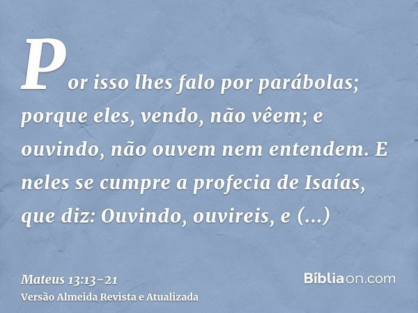 Por isso lhes falo por parábolas; porque eles, vendo, não vêem; e ouvindo, não ouvem nem entendem.E neles se cumpre a profecia de Isaías, que diz: Ouvindo, ouvi