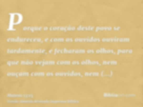 Porque o coração deste povo se endureceu, e com os ouvidos ouviram tardamente, e fecharam os olhos, para que não vejam com os olhos, nem ouçam com os ouvidos, n