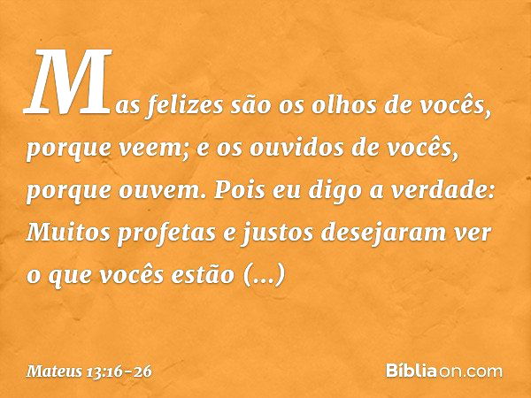 Mas felizes são os olhos de vocês, porque veem; e os ouvidos de vocês, porque ouvem. Pois eu digo a verdade: Muitos profetas e justos desejaram ver o que vocês 