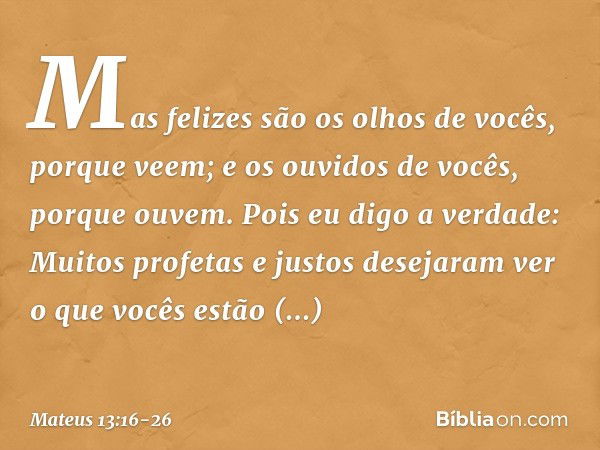 Mas felizes são os olhos de vocês, porque veem; e os ouvidos de vocês, porque ouvem. Pois eu digo a verdade: Muitos profetas e justos desejaram ver o que vocês 