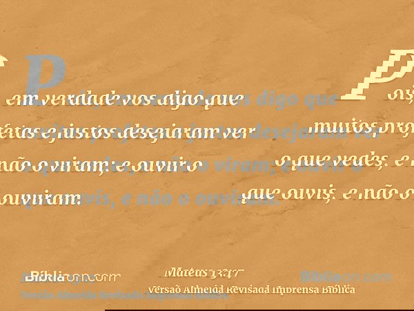 Pois, em verdade vos digo que muitos profetas e justos desejaram ver o que vedes, e não o viram; e ouvir o que ouvis, e não o ouviram.