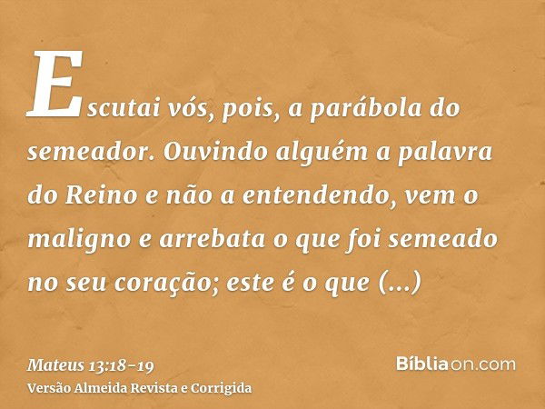 Escutai vós, pois, a parábola do semeador.Ouvindo alguém a palavra do Reino e não a entendendo, vem o maligno e arrebata o que foi semeado no seu coração; este 