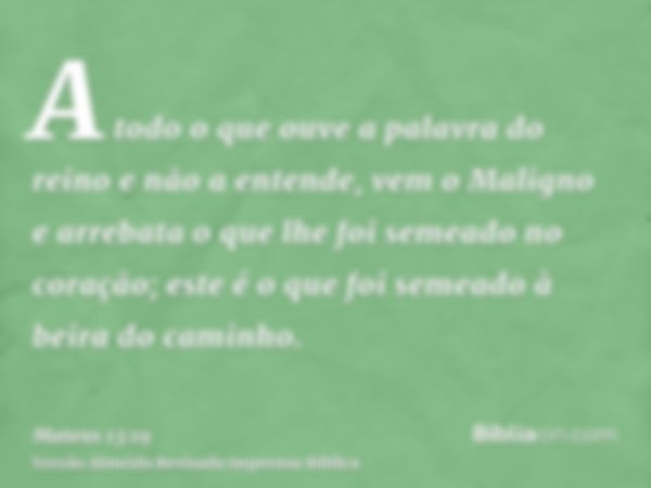 A todo o que ouve a palavra do reino e não a entende, vem o Maligno e arrebata o que lhe foi semeado no coração; este é o que foi semeado à beira do caminho.