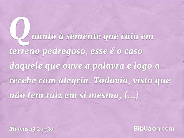 Quanto à semente que caiu em terreno pedregoso, esse é o caso daquele que ouve a palavra e logo a recebe com alegria. Todavia, visto que não tem raiz em si mesm