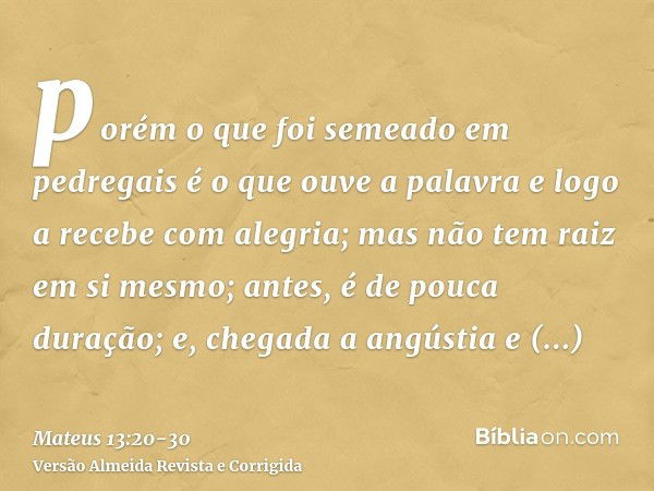 porém o que foi semeado em pedregais é o que ouve a palavra e logo a recebe com alegria;mas não tem raiz em si mesmo; antes, é de pouca duração; e, chegada a an