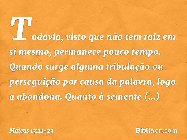 Todavia, visto que não tem raiz em si mesmo, permanece pouco tempo. Quando surge alguma tribulação ou perseguição por causa da palavra, logo a abandona. Quanto 