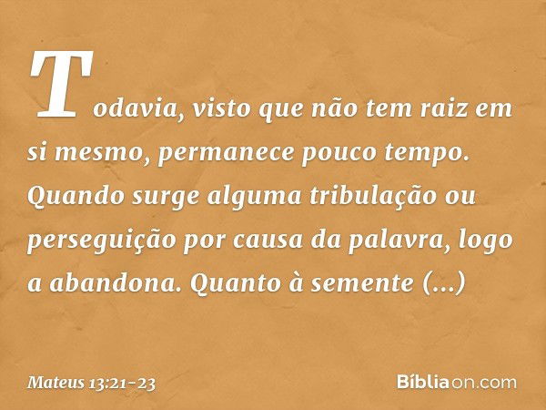 Todavia, visto que não tem raiz em si mesmo, permanece pouco tempo. Quando surge alguma tribulação ou perseguição por causa da palavra, logo a abandona. Quanto 