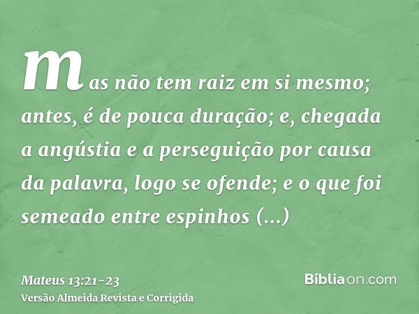 mas não tem raiz em si mesmo; antes, é de pouca duração; e, chegada a angústia e a perseguição por causa da palavra, logo se ofende;e o que foi semeado entre es