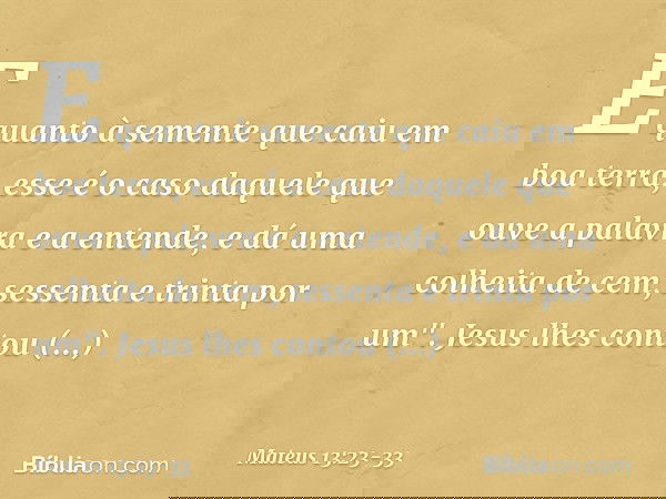 E quanto à semente que caiu em boa terra, esse é o caso daquele que ouve a palavra e a entende, e dá uma colheita de cem, sessenta e trinta por um". Jesus lhes 